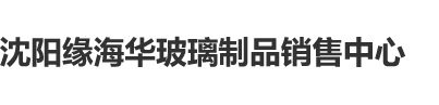 日了性感美女吃我鸡巴沈阳缘海华玻璃制品销售中心